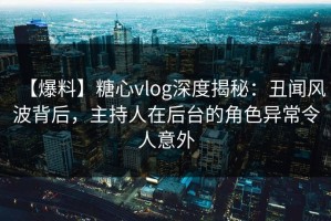 【爆料】糖心vlog深度揭秘：丑闻风波背后，主持人在后台的角色异常令人意外