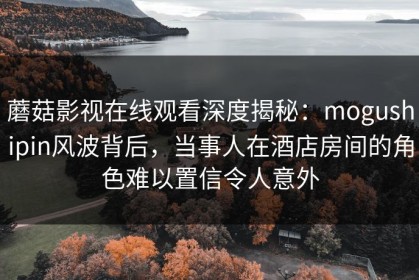 蘑菇影视在线观看深度揭秘：mogushipin风波背后，当事人在酒店房间的角色难以置信令人意外