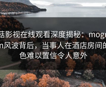 蘑菇影视在线观看深度揭秘：mogushipin风波背后，当事人在酒店房间的角色难以置信令人意外