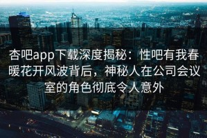 杏吧app下载深度揭秘：性吧有我春暖花开风波背后，神秘人在公司会议室的角色彻底令人意外