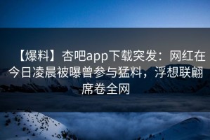 【爆料】杏吧app下载突发：网红在今日凌晨被曝曾参与猛料，浮想联翩席卷全网