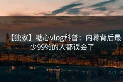 【独家】糖心vlog科普：内幕背后最少99%的人都误会了