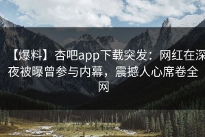 【爆料】杏吧app下载突发：网红在深夜被曝曾参与内幕，震撼人心席卷全网