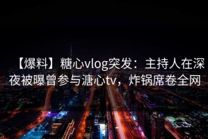 【爆料】糖心vlog突发：主持人在深夜被曝曾参与溏心tv，炸锅席卷全网