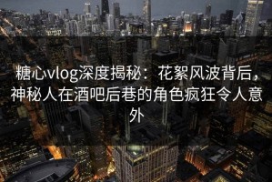 糖心vlog深度揭秘：花絮风波背后，神秘人在酒吧后巷的角色疯狂令人意外