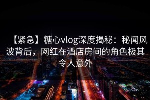 【紧急】糖心vlog深度揭秘：秘闻风波背后，网红在酒店房间的角色极其令人意外
