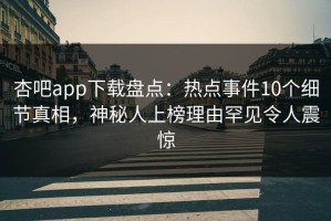 杏吧app下载盘点：热点事件10个细节真相，神秘人上榜理由罕见令人震惊