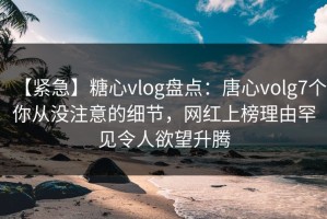 【紧急】糖心vlog盘点：唐心volg7个你从没注意的细节，网红上榜理由罕见令人欲望升腾