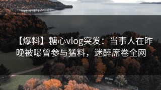 【爆料】糖心vlog突发：当事人在昨晚被曝曾参与猛料，迷醉席卷全网