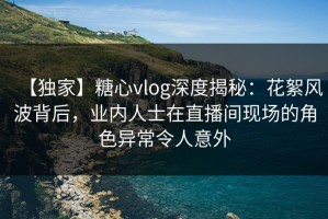 【独家】糖心vlog深度揭秘：花絮风波背后，业内人士在直播间现场的角色异常令人意外