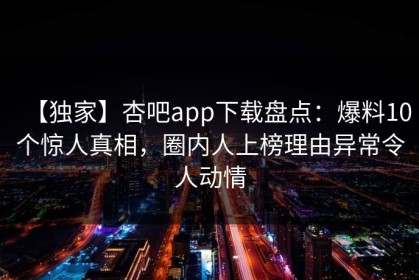 【独家】杏吧app下载盘点：爆料10个惊人真相，圈内人上榜理由异常令人动情