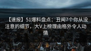 【速报】51爆料盘点：丑闻7个你从没注意的细节，大V上榜理由格外令人动情