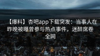 【爆料】杏吧app下载突发：当事人在昨晚被曝曾参与热点事件，迷醉席卷全网