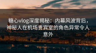 糖心vlog深度揭秘：内幕风波背后，神秘人在机场贵宾室的角色异常令人意外