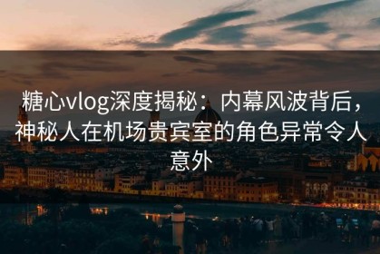 糖心vlog深度揭秘：内幕风波背后，神秘人在机场贵宾室的角色异常令人意外