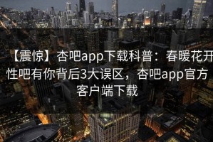 【震惊】杏吧app下载科普：春暖花开性吧有你背后3大误区，杏吧app官方客户端下载