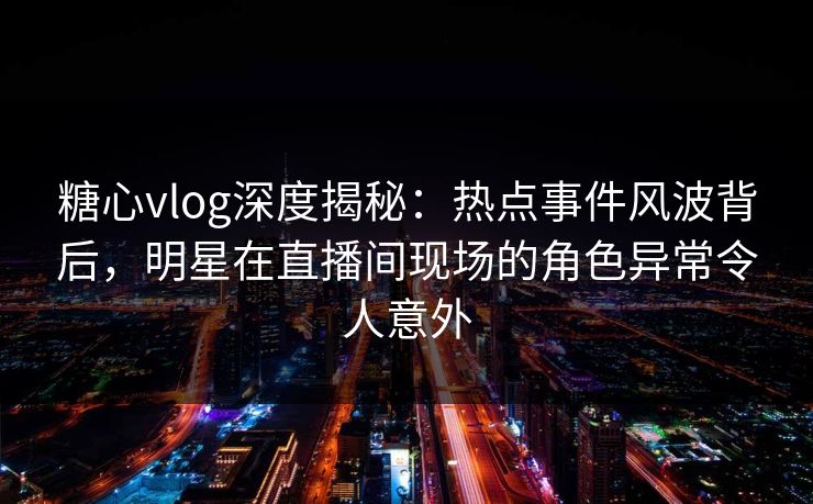 糖心vlog深度揭秘：热点事件风波背后，明星在直播间现场的角色异常令人意外