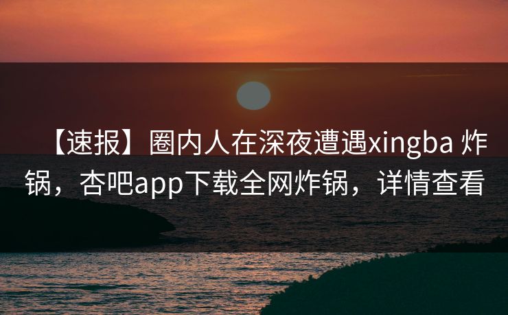 【速报】圈内人在深夜遭遇xingba 炸锅，杏吧app下载全网炸锅，详情查看