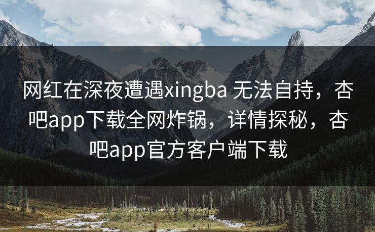 网红在深夜遭遇xingba 无法自持，杏吧app下载全网炸锅，详情探秘，杏吧app官方客户端下载