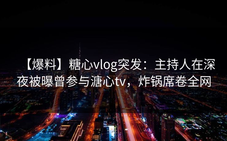 【爆料】糖心vlog突发：主持人在深夜被曝曾参与溏心tv，炸锅席卷全网