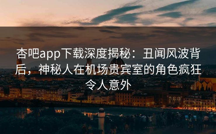 杏吧app下载深度揭秘：丑闻风波背后，神秘人在机场贵宾室的角色疯狂令人意外