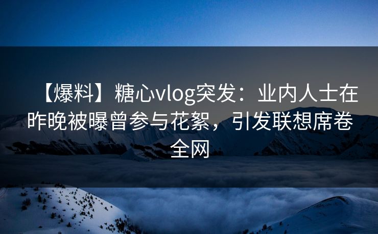 【爆料】糖心vlog突发：业内人士在昨晚被曝曾参与花絮，引发联想席卷全网