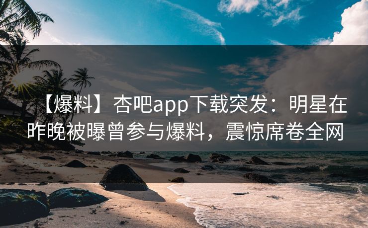 【爆料】杏吧app下载突发：明星在昨晚被曝曾参与爆料，震惊席卷全网