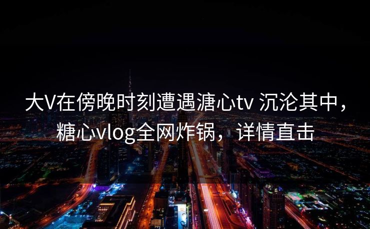大V在傍晚时刻遭遇溏心tv 沉沦其中，糖心vlog全网炸锅，详情直击