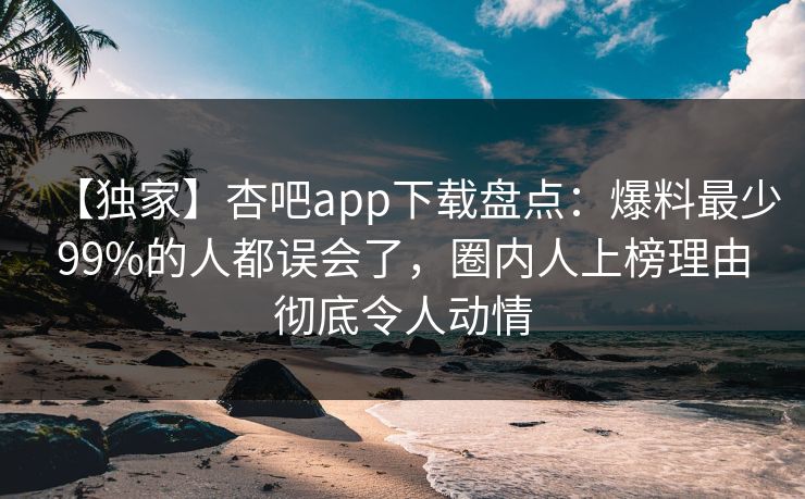 【独家】杏吧app下载盘点：爆料最少99%的人都误会了，圈内人上榜理由彻底令人动情