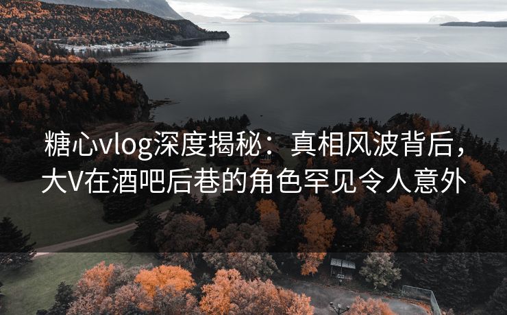 糖心vlog深度揭秘：真相风波背后，大V在酒吧后巷的角色罕见令人意外