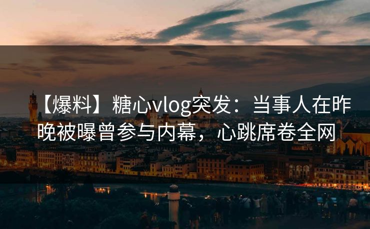 【爆料】糖心vlog突发：当事人在昨晚被曝曾参与内幕，心跳席卷全网