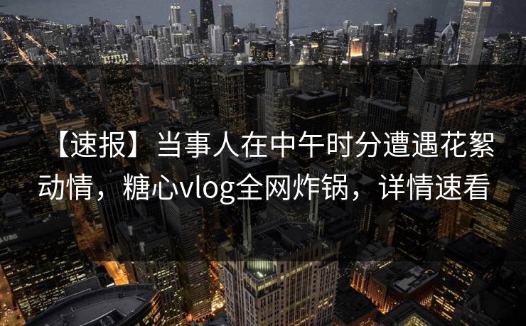 【速报】当事人在中午时分遭遇花絮 动情，糖心vlog全网炸锅，详情速看