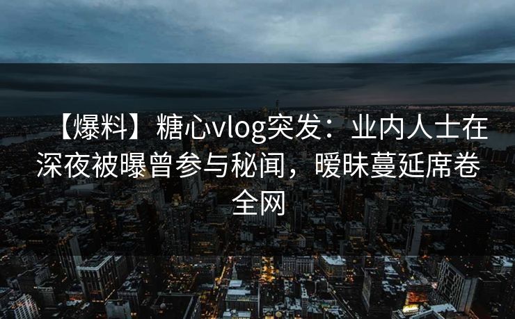 【爆料】糖心vlog突发：业内人士在深夜被曝曾参与秘闻，暧昧蔓延席卷全网