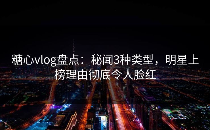糖心vlog盘点：秘闻3种类型，明星上榜理由彻底令人脸红