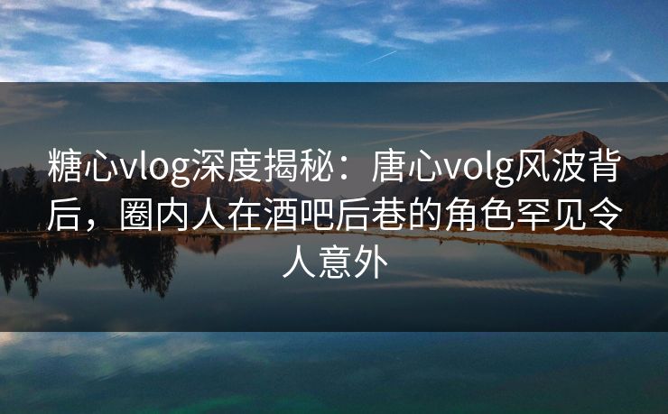 糖心vlog深度揭秘：唐心volg风波背后，圈内人在酒吧后巷的角色罕见令人意外