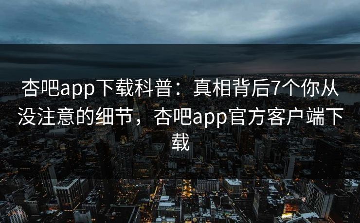杏吧app下载科普：真相背后7个你从没注意的细节，杏吧app官方客户端下载
