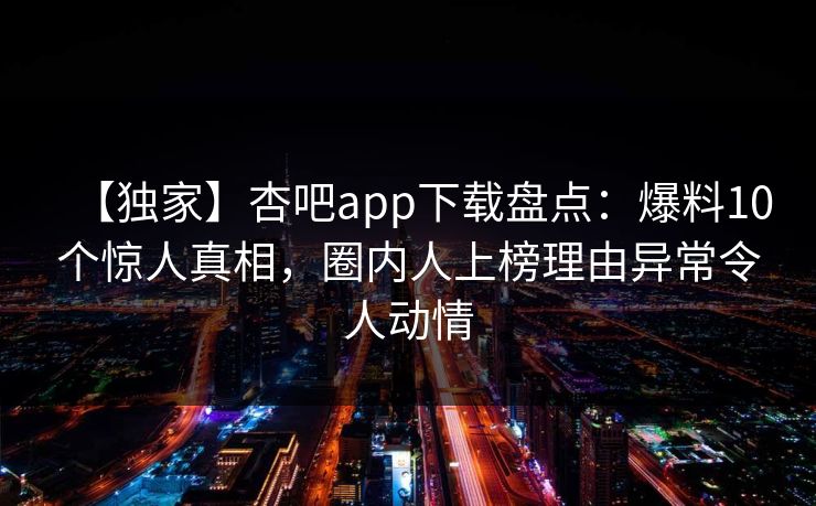 【独家】杏吧app下载盘点：爆料10个惊人真相，圈内人上榜理由异常令人动情