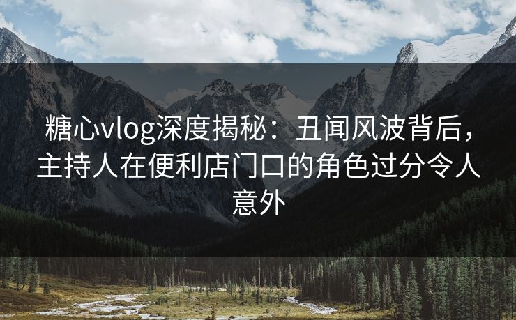 糖心vlog深度揭秘：丑闻风波背后，主持人在便利店门口的角色过分令人意外