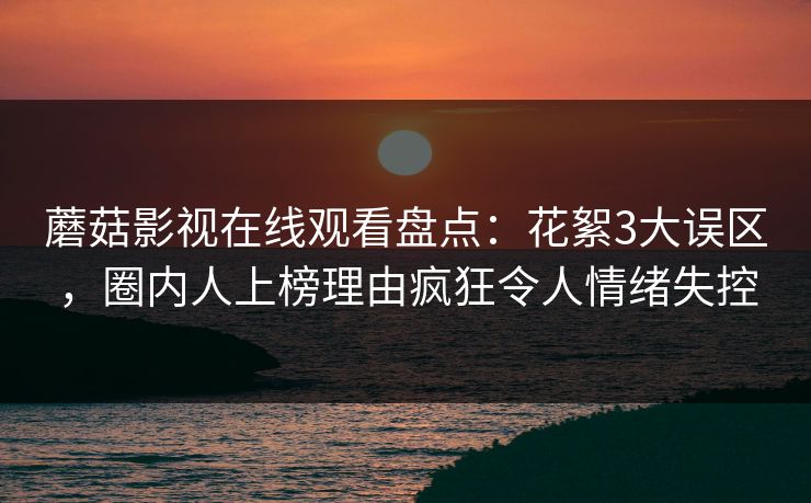 蘑菇影视在线观看盘点：花絮3大误区，圈内人上榜理由疯狂令人情绪失控