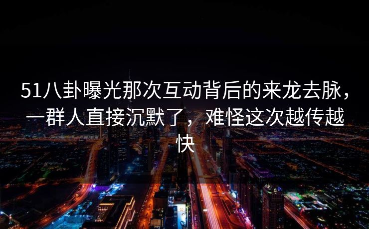 51八卦曝光那次互动背后的来龙去脉，一群人直接沉默了，难怪这次越传越快