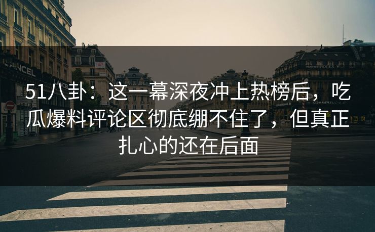 51八卦：这一幕深夜冲上热榜后，吃瓜爆料评论区彻底绷不住了，但真正扎心的还在后面