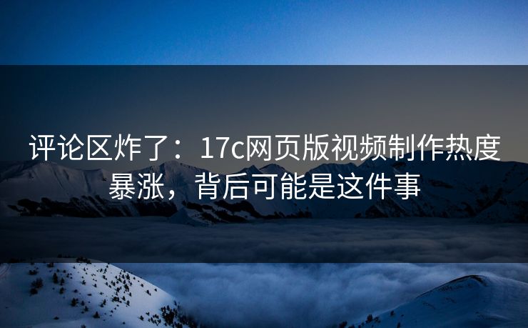 评论区炸了：17c网页版视频制作热度暴涨，背后可能是这件事
