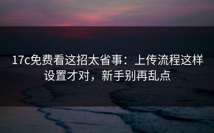 17c免费看这招太省事：上传流程这样设置才对，新手别再乱点