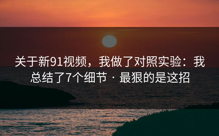 关于新91视频，我做了对照实验：我总结了7个细节 · 最狠的是这招