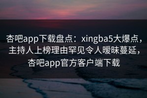 杏吧app下载盘点：xingba5大爆点，主持人上榜理由罕见令人暧昧蔓延，杏吧app官方客户端下载