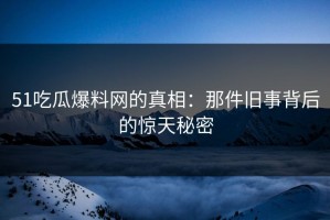 51吃瓜爆料网的真相：那件旧事背后的惊天秘密