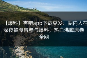 【爆料】杏吧app下载突发：圈内人在深夜被曝曾参与爆料，热血沸腾席卷全网