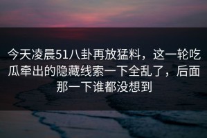 今天凌晨51八卦再放猛料，这一轮吃瓜牵出的隐藏线索一下全乱了，后面那一下谁都没想到