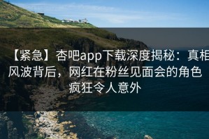 【紧急】杏吧app下载深度揭秘：真相风波背后，网红在粉丝见面会的角色疯狂令人意外