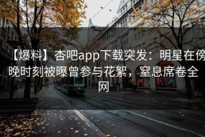 【爆料】杏吧app下载突发：明星在傍晚时刻被曝曾参与花絮，窒息席卷全网